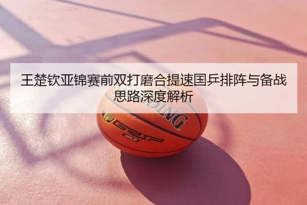 王楚钦亚锦赛前双打磨合提速国乒排阵与备战思路深度解析