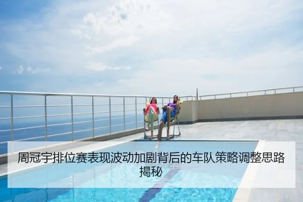 周冠宇排位赛表现波动加剧背后的车队策略调整思路揭秘