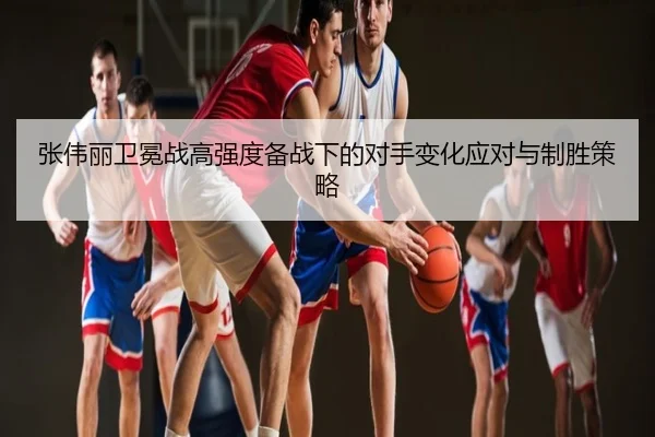 张伟丽卫冕战高强度备战下的对手变化应对与制胜策略