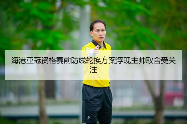 海港亚冠资格赛前防线轮换方案浮现主帅取舍受关注