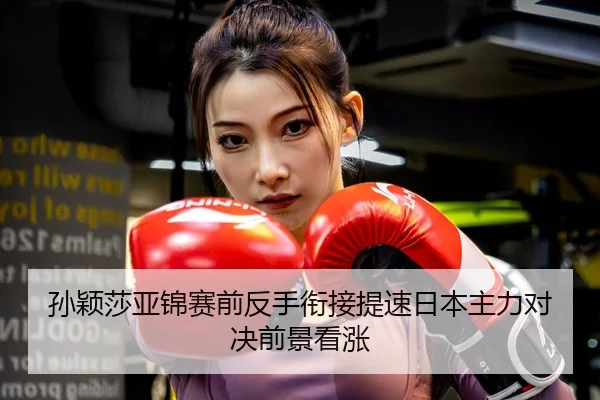 孙颖莎亚锦赛前反手衔接提速日本主力对决前景看涨